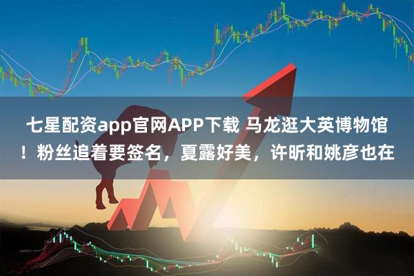 七星配资app官网APP下载 马龙逛大英博物馆！粉丝追着要签名，夏露好美，许昕和姚彦也在