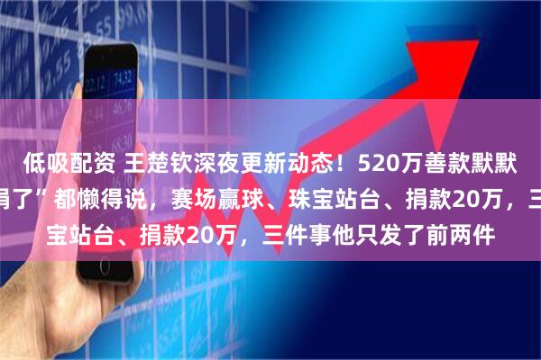 低吸配资 王楚钦深夜更新动态！520万善款默默到账，这人连句“我捐了”都懒得说，赛场赢球、珠宝站台、捐款20万，三件事他只发了前两件